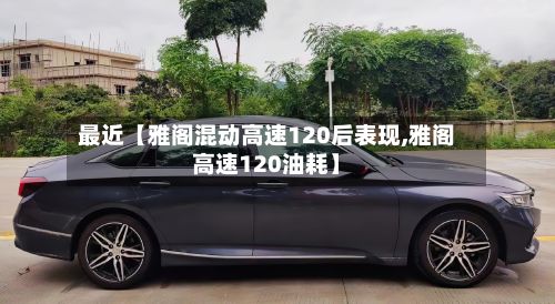 最近【雅阁混动高速120后表现,雅阁高速120油耗】
