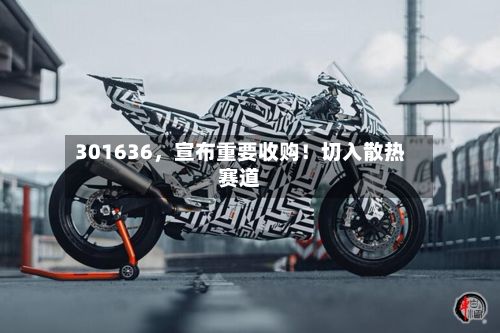 301636，宣布重要收购！切入散热赛道