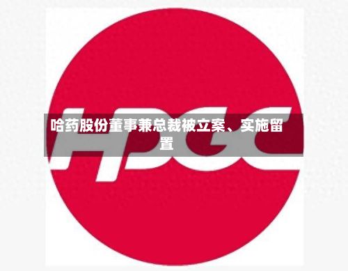 哈药股份董事兼总裁被立案	、实施留置-第3张图片