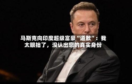 马斯克向印度超级富豪“道歉”：我太眼拙了，没认出您的真实身份-第2张图片