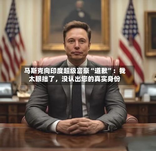 马斯克向印度超级富豪“道歉”：我太眼拙了，没认出您的真实身份