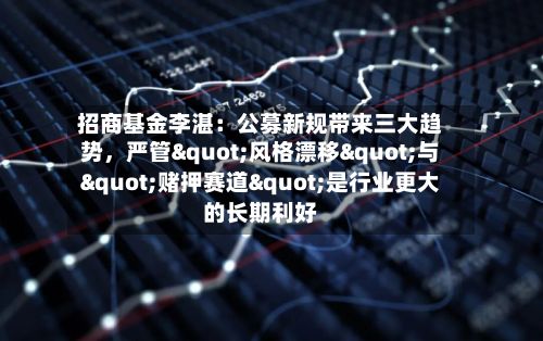 招商基金李湛：公募新规带来三大趋势，严管"风格漂移"与"赌押赛道"是行业更大的长期利好-第2张图片