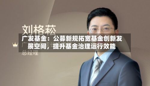 广发基金：公募新规拓宽基金创新发展空间，提升基金治理运行效能-第3张图片