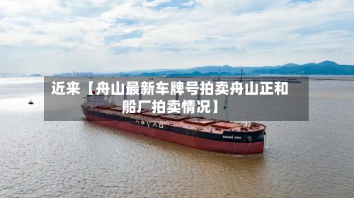 近来【舟山最新车牌号拍卖舟山正和船厂拍卖情况】-第3张图片