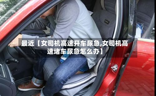 最近【女司机高速开车尿急,女司机高速堵车尿急怎么办】