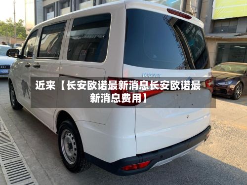 近来【长安欧诺最新消息长安欧诺最新消息费用】-第2张图片