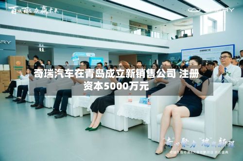 奇瑞汽车在青岛成立新销售公司 注册资本5000万元