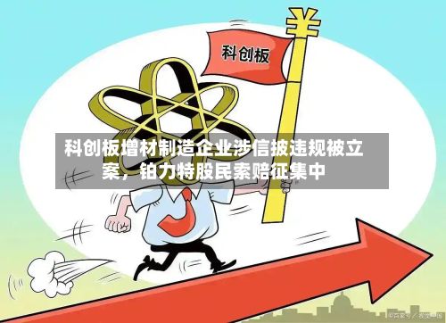 科创板增材制造企业涉信披违规被立案，铂力特股民索赔征集中