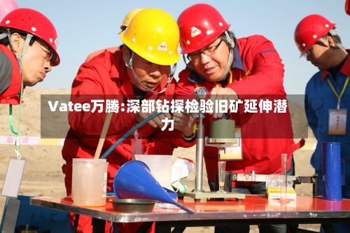 Vatee万腾:深部钻探检验旧矿延伸潜力