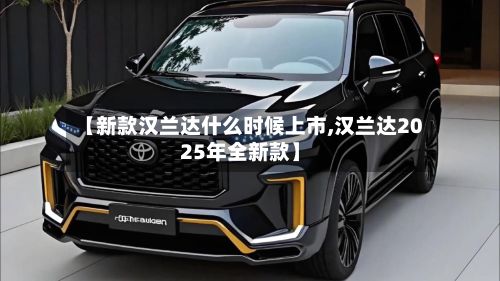 【新款汉兰达什么时候上市,汉兰达2025年全新款】