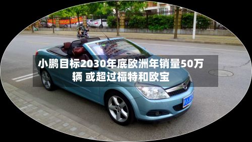 小鹏目标2030年底欧洲年销量50万辆 或超过福特和欧宝