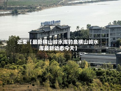 近来【最新横山岭水库钓鱼横山岭水库最新动态今天】