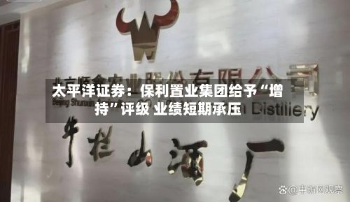 太平洋证券：保利置业集团给予“增持”评级 业绩短期承压-第2张图片