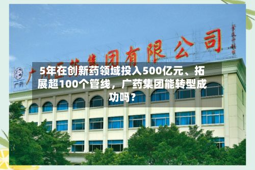 5年在创新药领域投入500亿元	、拓展超100个管线	，广药集团能转型成功吗？-第3张图片