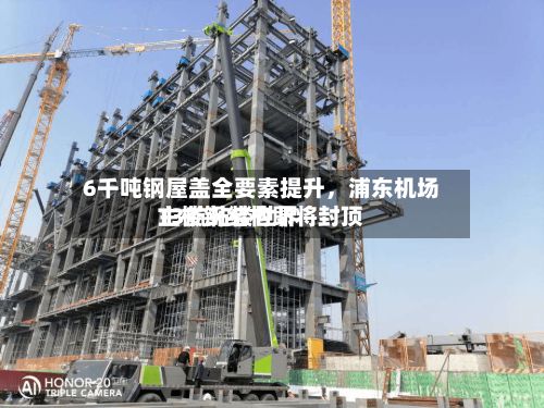 6千吨钢屋盖全要素提升	，浦东机场T3航站楼世界主楼钢结构即将封顶-第3张图片