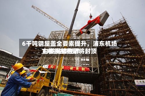 6千吨钢屋盖全要素提升，浦东机场T3航站楼世界主楼钢结构即将封顶-第2张图片