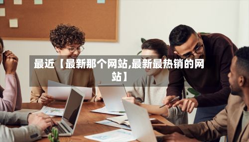最近【最新那个网站,最新最热销的网站】