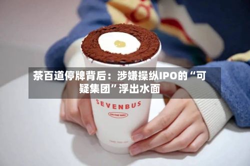 茶百道停牌背后：涉嫌操纵IPO的“可疑集团”浮出水面-第3张图片