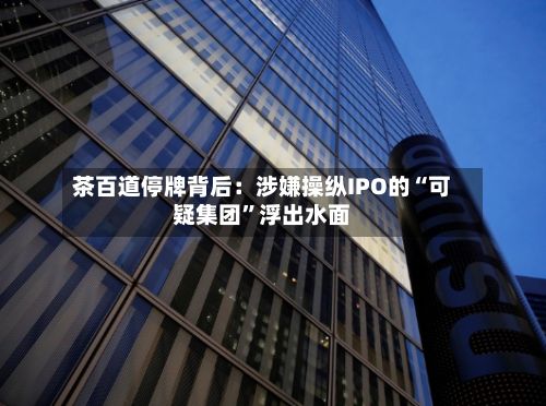 茶百道停牌背后：涉嫌操纵IPO的“可疑集团	”浮出水面-第2张图片