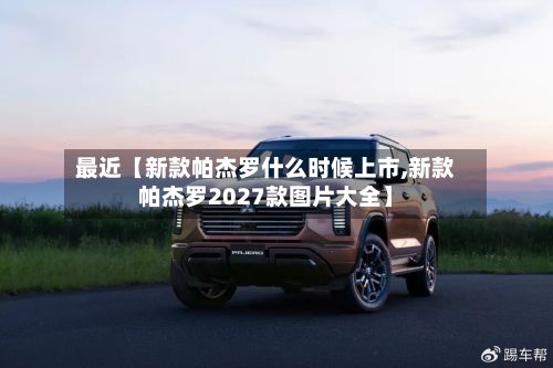 最近【新款帕杰罗什么时候上市,新款帕杰罗2027款图片大全】