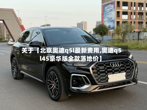 关于【北京奥迪q5l最新费用,奥迪q5l45豪华版全款落地价】