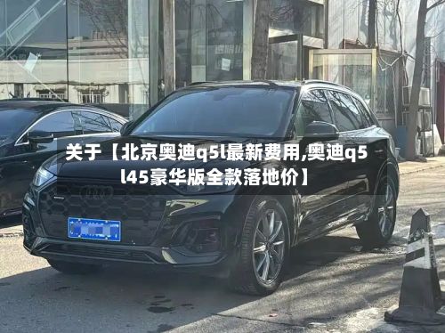 关于【北京奥迪q5l最新费用,奥迪q5l45豪华版全款落地价】-第2张图片