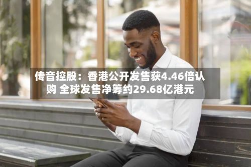 传音控股：香港公开发售获4.46倍认购 全球发售净筹约29.68亿港元