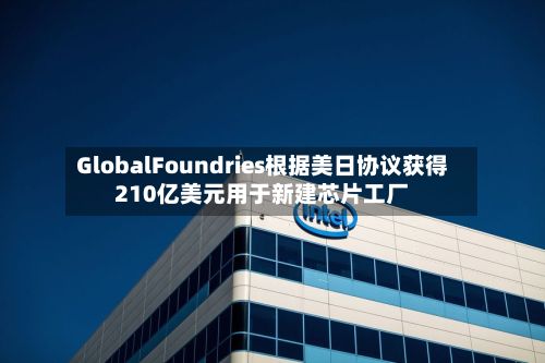 GlobalFoundries根据美日协议获得210亿美元用于新建芯片工厂-第1张图片
