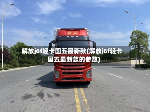 解放j6f轻卡国五最新款(解放j6f轻卡国五最新款的参数)