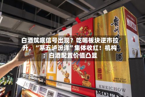 白酒筑底信号出现？吃喝板块逆市拉升，“茅五泸汾洋”集体收红！机构：白酒配置价值凸显