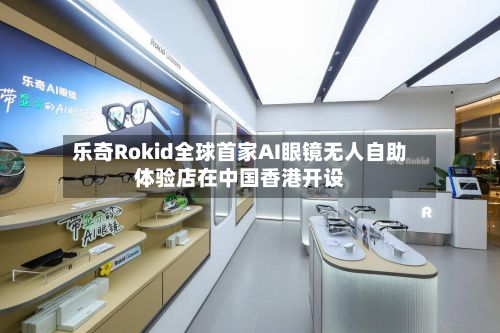 乐奇Rokid全球首家AI眼镜无人自助体验店在中国香港开设