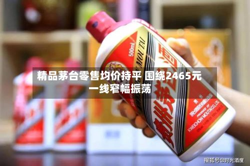 精品茅台零售均价持平 围绕2465元一线窄幅振荡-第2张图片