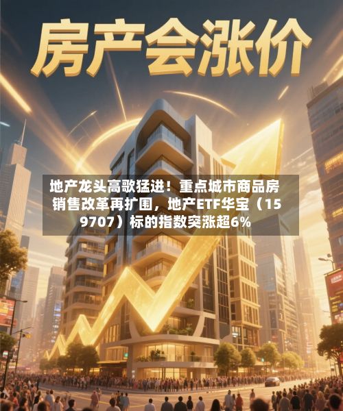 地产龙头高歌猛进！重点城市商品房销售改革再扩围，地产ETF华宝（159707）标的指数突涨超6%-第2张图片