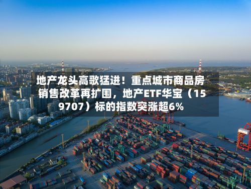 地产龙头高歌猛进！重点城市商品房销售改革再扩围，地产ETF华宝（159707）标的指数突涨超6%