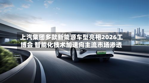 上汽集团多款新能源车型亮相2026工博会 智能化技术加速向主流市场渗透