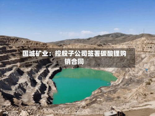 国城矿业：控股子公司签署碳酸锂购销合同-第2张图片