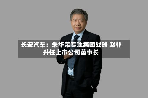 长安汽车：朱华荣专注集团战略 赵非升任上市公司董事长
