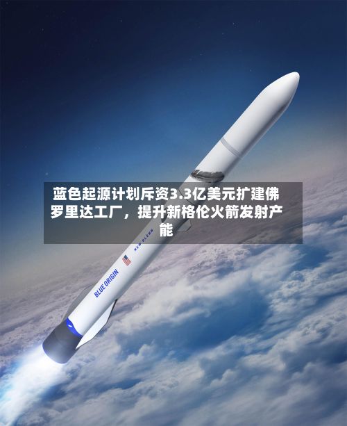 蓝色起源计划斥资3.3亿美元扩建佛罗里达工厂，提升新格伦火箭发射产能