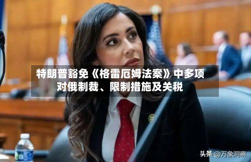 特朗普豁免《格雷厄姆法案》中多项对俄制裁、限制措施及关税-第2张图片