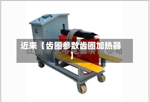 近来【齿圈参数齿圈加热器】