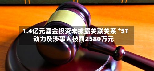 1.4亿元基金投资未披露关联关系 *ST动力及涉事人被罚2580万元-第3张图片