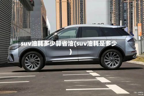suv油耗多少算省油(suv油耗是多少)-第3张图片