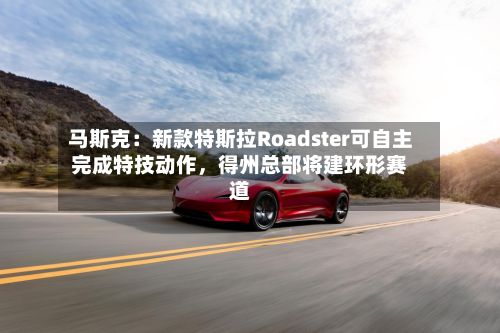 马斯克：新款特斯拉Roadster可自主完成特技动作	，得州总部将建环形赛道-第2张图片