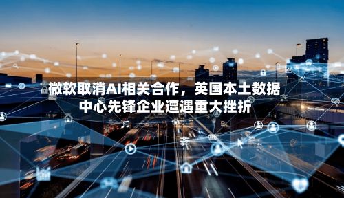 微软取消AI相关合作，英国本土数据中心先锋企业遭遇重大挫折