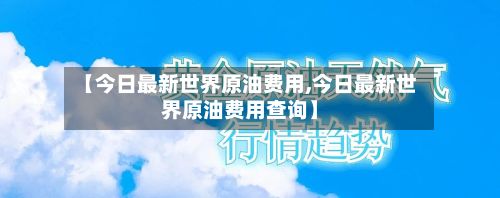 【今日最新世界原油费用,今日最新世界原油费用查询】
