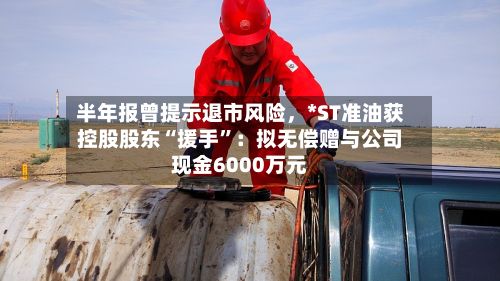 半年报曾提示退市风险	，*ST准油获控股股东“援手”：拟无偿赠与公司现金6000万元-第3张图片