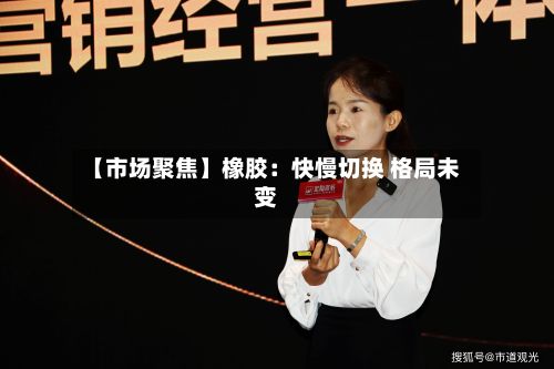 【市场聚焦】橡胶：快慢切换 格局未变-第2张图片