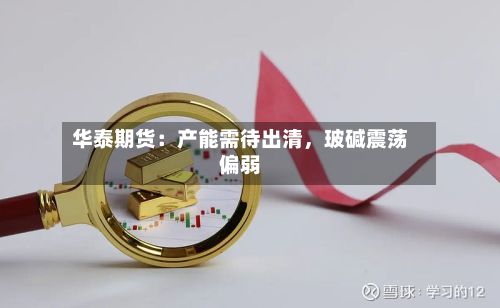 华泰期货：产能需待出清	，玻碱震荡偏弱-第2张图片
