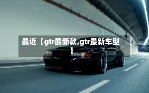 最近【gtr最新款,gtr最新车型】