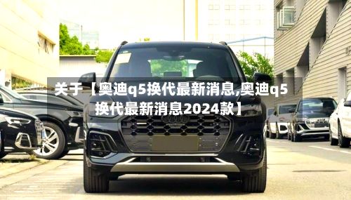 关于【奥迪q5换代最新消息,奥迪q5换代最新消息2024款】